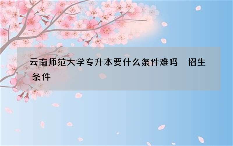 云南师范大学专升本要什么条件难吗 招生条件